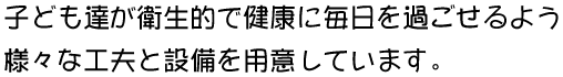 子ども達が衛生的で健康に毎日を過ごせるよう様々な工夫と設備を用意しています。