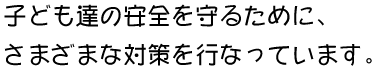 子ども達の安全を守るために、さまざまな対策を行なっています。